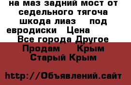 .на маз.задний мост от седельного тягоча шкода-лиаз110 под евродиски › Цена ­ 40 000 - Все города Другое » Продам   . Крым,Старый Крым